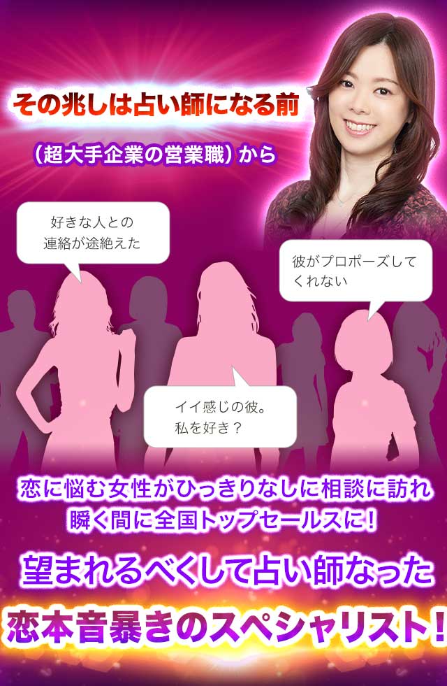 その兆しは占い師になる前（超大手企業の営業職）から「好きな人との連絡が途絶えた」「彼がプロポーズをしてくれない」「イイ感じの彼。私を好き？」恋に悩む女性がひっきりなしに相談に訪れ瞬く間に全国トップセールスに！望まれるべくして占い師になった恋本音暴きのスペシャリスト！