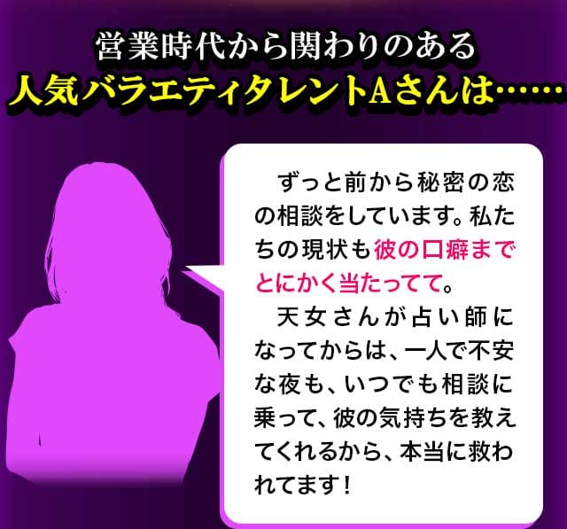 営業時代から関わりのある人気バラエティタレントAさんは……「ずっと前から秘密の恋の相談をしています。私たちの現状も彼の口癖までとにかく当たってて。天女さんが占い師になってから、一人で不安菜夜も、いつでも相談に乗って、彼の気持ちを教えてくれるから、本当に救われてます！」