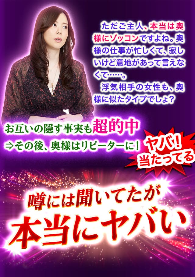 ただご主人、本当は奥様にゾッコンですよね。奥様の仕事が忙しくて、寂しいけど意地があって言えなくて……。浮気相手の女性も、奥様に似たタイプでしょ？　お互いの隠す事実も超的中⇒その後、奥様はリピーターに！ ヤバ！当たってる 噂には聞いてたが本当にヤバい