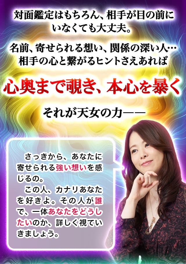 対面鑑定はもちろん、相手が目の前にいなくても大丈夫。名前、寄せられる想い、関係の深い人…相手の心と繋がるヒントさえあれば心奥まで覗き、本心を暴く　それが天女の力ーー「さっきから、あなたに寄せられる強い想いを感じるの。この人カナリあなたを好きよ。その人が誰で、一体あなたをどうしたいのか、詳しく視ていきましょう。」