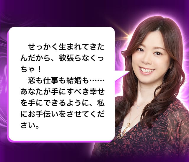 せっかく生まれてきたんだから、欲張らなくっちゃ！恋も仕事も結婚も……あなたが手にすべき幸せを手にできるように、私にお手伝いをさせてください。
