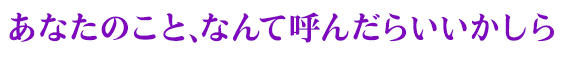 あなたのこと、なんて呼んだらいいかしら？